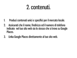 2. contenuti.

1.     Produci contenuti unici e specifici per il mercato locale.
2.     Assicurati che il nome, l'indirizzo ed il numero di telefono
     indicato nel tuo sito web sia lo stesso che si trova su Google
     Places.
3.    Linka Google Places direttamente al tuo sito web.
 