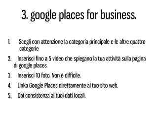 3. google places for business.

1.     Scegli con attenzione la categoria principale e le altre quattro
       categorie
2.     Inserisci fino a 5 video che spiegano la tua attività sulla pagina
     di google places.
3.     Inserisci 10 foto. Non è difficile.
4.     Linka Google Places direttamente al tuo sito web.
5.     Dai consistenza ai tuoi dati locali.
 
