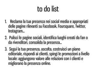 to do list
1. Reclama la tua presenza nei social media e appropriati
   delle pagine rilevanti su Facebook, Foursquare, Twitter,
   Instagram...
2. Pulisci le pagine sociali, identifica luoghi creati da fan o
   da rivenditori, consolida la presenza...
3. Segui la tua presenza, ascolta, costruisci un piano
   editoriale, rispondi ai clienti, spingi le promozioni a livello
   locale: aggiungono valore alle relazioni con i clienti e
   migliorano la presenza online.
 