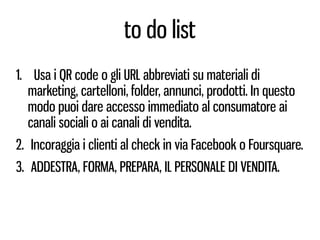 to do list
1. Usa i QR code o gli URL abbreviati su materiali di
   marketing, cartelloni, folder, annunci, prodotti. In questo
   modo puoi dare accesso immediato al consumatore ai
   canali sociali o ai canali di vendita.
2. Incoraggia i clienti al check in via Facebook o Foursquare.
3. ADDESTRA, FORMA, PREPARA, IL PERSONALE DI VENDITA.
 