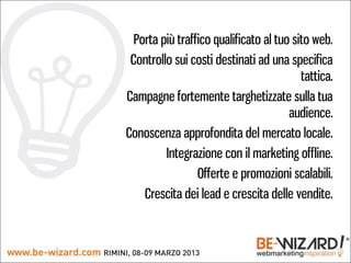 Porta più traffico qualificato al tuo sito web.
 Controllo sui costi destinati ad una specifica
                                          tattica.
Campagne fortemente targhetizzate sulla tua
                                       audience.
Conoscenza approfondita del mercato locale.
         Integrazione con il marketing offline.
                 Offerte e promozioni scalabili.
    Crescita dei lead e crescita delle vendite.
 