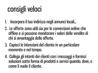 consigli veloci
1. Incorpora il tuo indirizzo negli annunci locali...
2. Le offerte sono utili sia per le conversioni online che
   offline e si possono monitorare i valori delle vendite di
   chi si avvantaggia delle offerte.
3. Capisci le intenzioni del cliente in un particolare
   momento e nel tempo.
4. Collega gli intenti dei clienti con i messaggi e fornisci
   soluzioni sotto forma di prodotti e servizi quando, dove, e
   come li vuole il cliente.
 