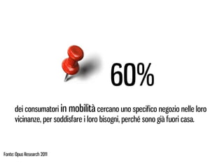60%
      dei consumatori in mobilità cercano uno specifico negozio nelle loro
      vicinanze, per soddisfare i loro bisogni, perché sono già fuori casa.



Fonte: Opus Research 2011
 
