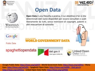 Open Data
Google Public Data: http://itseo.org/xjjX7F - World Goverment Data: http://itseo.org/ySjfmz - Many
Eyes: http://itseo.org/wCv2fn - Spaghetti Open Data: http://itseo.org/w6jf6r - Dati.gov.it:
http://itseo.org/yZh41w - Linked Open Data Italia: http://itseo.org/wIPlDh
Open Data è una filosofia e pratica, il cui obiettivo è far sì che
determinati dati siano disponibili per essere consultati e usati
liberamente da tutti, senza restrizioni di copyright, patenti o
altri meccanismi di controllo
 