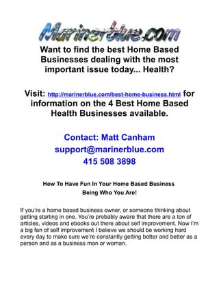 Want to find the best Home Based
       Businesses dealing with the most
        important issue today... Health?

 Visit: http://marinerblue.com/best-home-business.html for
  information on the 4 Best Home Based
         Health Businesses available.

               Contact: Matt Canham
             support@marinerblue.com
                   415 508 3898

        How To Have Fun In Your Home Based Business
                        Being Who You Are!


If you’re a home based business owner, or someone thinking about
getting starting in one. You’re probably aware that there are a ton of
articles, videos and ebooks out there about self improvement. Now I’m
a big fan of self improvement I believe we should be working hard
every day to make sure we’re constantly getting better and better as a
person and as a business man or woman.
 