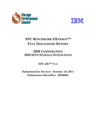 SPC BENCHMARK 2/ENERGY™
    FULL DISCLOSURE REPORT

        IBM CORPORATION
 IBM XIV® STORAGE SYSTEM GEN3


           SPC-2/E™ V1.4


Submitted for Review: October 19, 2011
   Submission Identifier: BE00001
 