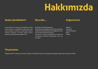 Hakkımızda
Neden DemBeDem?
Farsça kökenli bir sözcük olan DemBeDem, daima
anlamına gelir. Biz DemBeDem ekibi olarak, 360
derece kapsamlı, yenilikçi ve bütünleşik iletişim
hizmeti sunuyoruz. 10 farklı ajansla ezbere
yöntemlerle çalışmaktan sıkılmadınız mı?
Bizce Biz...
Bir PR ajansı? İletişim Danışmanı?
Marka Danışmanı? Medya Sözcüsü? Bizce biz hepsiyiz!
Müşterilerimize bütünleşik hizmet sağlamanın ve en
iyiyi sunmanın önemine inanıyoruz.
Uluslararası çalışma deneyimimizle, alanlarında
markalaşmış danışman kadromuzla sizin için
buradayız.
Vizyonumuz
Paydaşlarından her zaman tam puan alan, eksiksiz ve bütünleşik hizmet sunan, dünyanın önde gelen iletişim ajanslarından biri olmak.
Değerlerimiz
Şeffaflık
Yenilikçilik
Mükemmeliyetçilik
Eşitlik
İnsanlık
 