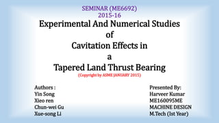 SEMINAR (ME6692)
2015-16
Experimental And Numerical Studies
of
Cavitation Effects in
a
Tapered Land Thrust Bearing
(Copyright by ASME JANUARY 2015)
Authors : Presented By:
Yin Song Harveer Kumar
Xieo ren ME160095ME
Chun-wei Gu MACHINE DESIGN
Xue-song Li M.Tech (Ist Year)
 