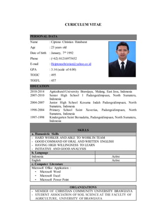 CURICULUM VITAE
PERSONAL DATA
Name : Ciptono Christian Hutabarat
Age : 23 years old
Date of birth : January, 7th 1992
Phone : (+62) 81216975432
E-mail : Hciptonochristian@yahoo.co.id
GPA : 3.14 (scale of 4.00)
TOEIC : 495
TOEFL : 457
EDUCATION
2010-2014 Agricultural-University Brawijaya, Malang, East Java, Indonesia
2007-2010 Senior High School 1 Padangsidimpuan, North Sumatera,
Indonesia
2004-2007 Junior High School Kesuma Indah Padangsidimpuan, North
Sumatera, Indonesia
1998-2004 Primary School Saint Xaverius, Padangsidimpuan, North
Sumatera, Indonesia
1997-1998 Kindergarten Saint Bernadetta, Padangsidimpuan, North Sumatera,
Indonesia
SKILLS
a. Humanistic Skills
- HARD WORKER AND ABLE TO WORK IN TEAM
- GOOD COMMAND OF ORAL AND WRITTEN ENGLISH
- HAVING HIGH WILLINGNESS TO LEARN
- INITIATIVE AND GOOD ANALYSIS
b. Language
Indonesia Active
English Active
c. Computer Literature
Microsoft Office Application :
- Microsoft Word
- Microsoft Excel
- Microsoft Power Point
ORGANIZATIONS
- MEMBER OF CHRISTIAN COMMUNITY UNIVERSITY BRAWIJAYA
- STUDENT ASSOCIATION OF SOIL SCIENCE AT THE FACULTY OF
AGRICULTURE, UNIVERSITY OF BRAWIJAYA
 