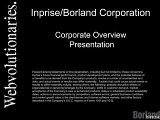 Inprise/Borland Corporation
Corporate Overview
Presentation
Forward-looking statements in this presentation, including but not limited to, those concerning
Inprise’s future financial performance, product development plans, and the potential features of
or benefits to be derived from the Company’s products, involve a number of uncertainties and
risks, and actual events or results may differ materially. Factors that could cause actual events or
results to differ materially include, among others, the following: possible disruptive effects of
organizational or personnel changes by the Company, shifts in customer demand, market
acceptance of the Company’s new or enhanced products, delays in scheduled product availability
dates, actions or announcements by competitors, software errors, general business conditions
and market growth rates in the client/server and Internet software markets, and other factors
described in the Company’s S.E.C. reports on Forms 10-K and 10-Q.
 