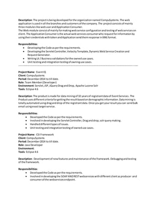 Description:The projectisbeingdevelopedforthe organizationnamed CompuSystems.The web
applicationisusedinall the branchesandcustomersof the company.The projectconsistsof mainly
three moduleslikewebuserandApplicationConsumer.
The Web module consistof mainlyformakingwebservice configurationandtestingof webserviceson
client. The ApplicationConsumeristhe actual webservicesconsumerwho requestforinformationby
usingtheircredentialswithtokenandApplicationsendthemresponse inXMLformat.
Responsibilities:
 Developingthe Code asperthe requirements.
 Developingthe ServletController,VelocityTemplate,DynamicWebService Creationand
RequestGenerator.
 WritingUI / Businessvalidationsforthe owneduse cases.
 Unit testingandintegrationtestingof owninguse cases.
------------------------------------------------------------------------------------------------------------------------------------------
Project Name: EventIQ
Client:CompuSystems
Period:December2014 to till date.
Role:Team Member(Developer)
Environment:Servlet,JSP,JQueryDragandDrop, Apache Lucene Solr
Tools: Eclipse 4.6
Description:The productismade for data miningof 32 yearsof registrantdataof EventServices.The
Productusesdifferentcriteriaforgettingthe resultbasedondemographicinformation.Dataminingis
totallyautomatedusingdraganddrop of the registrantdata. Once youget yourresultyoucan sendbulk
email usingexacttargetservice.
Responsibilities:
 Developedthe Code asperthe requirements.
 Involvedindevelopingthe ServletController,Draganddrop,solrquerymaking.
 Handleddifferenttypesof issues.
 Unit testingandintegrationtestingof owneduse cases.
Project Name: CSI Framework
Client:CompuSystems
Period:December2014 to till date.
Role:Java Developer
Environment:
Tools: Eclipse 4.6
Description: Developmentof newfeaturesandmaintenance of the framework.Debuggingandtesting
of the framework.
Responsibilities:
 Developedthe Code asperthe requirements.
 Involvedindevelopingthe SOAPANDRESTwebserviceswithdifferentclientasproducer and
consumerof the webservicesendpoint.
 