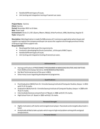  Handleddifferenttypesof issues.
 Unit testing and integration testing of owned use cases.
---------------------------------------------------------------------------------------------------------------------------
Project Name: Carzina
Client:Carzina
Period:December2015 to till date.
Role:Team Lead
Environment:Struts 2.3, JSP,JQuery,Maven,MySql,AribaPunchout,cXML,Bootstrap,AngularJS
Tools: Eclipse 4.6
Description:WebApplicationismade forB2B processof E-commerce applicationwhere buyerand
suppliercanregisterthe companyandbuyercan accessthe suppliersite throughpunchoutlinkby
clickingonlogoof the suppliersite.
Responsibilities:
 Developedthe Code asperthe requirements.
 Involved indevelopingthe StrutsControllers, all the partof MVC layers.
 Handleddifferenttypesof issues.
 Unit testingandintegrationtestingof owneduse cases.
Achievements
 Havingcertificationof PROCONNECTPROGRAMMEIN MANAGINGROUTERS AND SWITCHES
fromIACMcentre kanpurSerial no.IACM/20102312/361/21651.
 Got BestTechnical personof the year inMCA.
 Solve manyissuesregardingdevelopmentof programme.
Qualifications
 PostGraduation (MCA) from Dr. VirendraSwarupInstituteof ComputerStudies,Kanpur in2012
with71.23 %marks.
 Graduation(BCA) fromDr. VirendraSwarupInstitute of ComputerStudies,Kanpur in2009 with
74.22 % marks.
 Intermediate(Sciencesstream)from U.PBoard,in 2006 with67.2 % marks.
 HighSchool from U.P.Board in 2003 with62.5 % marks.
Personal Strength
 Highlymotivated,self-starterandenergeticteamplayer.Passionate andenergeticabouttaskin-
hand.
 Analyticallyskilledtotake uptasks whichrequire highendproblemsolvingskillsandgood
temperament.
Personal Details
 