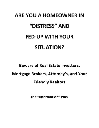 ARE YOU A HOMEOWNER IN
“DISTRESS” AND
FED-UP WITH YOUR
SITUATION?
Beware of Real Estate Investors,
Mortgage Brokers, Attorney’s, and Your
Friendly Realtors
The “Information” Pack
 