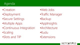 Agenda
•Creation
•Deployment
•Secure Settings
•Multiple Apps
•Continuous Integration
•Scaling
•Slots and TIP
•Web Jobs
•Traffic Manager
•Backup
•AppInsights
•Architecture
•Kudu
•Extensions
 