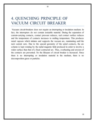10
10
4. QUENCHING PRINCIPLE OF
VACUUM CIRCUIT BREAKER
Vacuum circuit-breakers does not require an interrupting or insulation medium. In
fact, the interrupters do not contain ionizable material. During the separation of
current-carrying contacts, contact pressure reduces, real contact surface reduces
and the temperature of contacts increases to melting temperature. This produces
metal vapours which initiates and supports the vacuum arc, maintaining until the
next current zero. Due to the special geometry of the spiral contacts, the arc
column is kept rotating by the radial magnetic field produced in order to involve a
wider surface than that of a fixed contracted arc. Thus, overheating and erosion of
the contacts are prevented. So the lifespan of circuit breaker is increased. Since
there is no interrupting or insulation material in the medium, there is no
decomposition gases or particles.
 