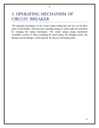 11
11
5. OPERATING MECHANISM OF
CIRCUIT BREAKER
The operating mechanism of the stored energy spring type and acts on the three
poles of the breaker. The necessary operating energy is stored ready for activation
by charging the spring mechanism. The stored spring energy mechanism
essentially consists of drum containing the spiral spring, the charging system, the
latching and the linkages which transmit the force to the breaker poles.
 