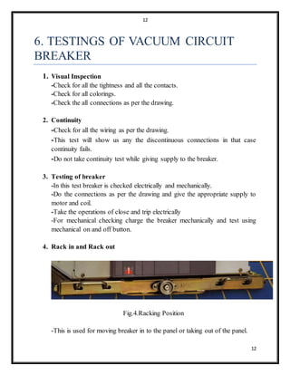 12
12
6. TESTINGS OF VACUUM CIRCUIT
BREAKER
1. Visual Inspection
-Check for all the tightness and all the contacts.
-Check for all colorings.
-Check the all connections as per the drawing.
2. Continuity
-Check for all the wiring as per the drawing.
-This test will show us any the discontinuous connections in that case
continuity fails.
-Do not take continuity test while giving supply to the breaker.
3. Testing of breaker
-In this test breaker is checked electrically and mechanically.
-Do the connections as per the drawing and give the appropriate supply to
motor and coil.
-Take the operations of close and trip electrically
-For mechanical checking charge the breaker mechanically and test using
mechanical on and off button.
4. Rack in and Rack out
Fig.4.Racking Position
-This is used for moving breaker in to the panel or taking out of the panel.
 