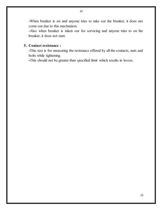 13
13
-When breaker is on and anyone tries to take out the breaker, it does not
come out due to this mechanism.
-Also when breaker is taken out for servicing and anyone tries to on the
breaker, it does not start.
5. Contact resistance :
-This test is for measuring the resistance offered by all the contacts, nuts and
bolts while tightening.
-This should not be greater than specified limit which results in losses.
 