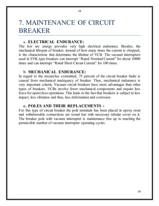 14
14
7. MAINTENANCE OF CIRCUIT
BREAKER
a. ELECTRICAL ENDURANCE:
The low arc energy provides very high electrical endurance. Besides, the
mechanical lifespan of breaker, instead of how many times the current is chopped,
is the characteristic that determines the lifetime of VCB. The vacuum interrupters
used in EVK type breakers can interrupt “Rated Nominal Current” for about 10000
times and can interrupt “Rated Short Circuit Current” for 100 times.
b. MECHANICAL ENDURANCE:
In regard to the researches committed, 75 percent of the circuit breaker faults is
caused from mechanical inadequacy of breaker. Thus, mechanical endurance is
very important criteria. Vacuum circuit breakers have more advantages than other
types of breakers. VCBs involve fewer mechanical components and require less
force for open/close operations. This leads to the fact that breakers is subject to less
impact, less vibration and thus, less deformation and corrosion.
c. POLES AND THEIR REPLACEMENTS :
For this type of circuit breaker the pole terminals has been placed in epoxy resin
and withdrawable connections are round bar with necessary tubular cover on it.
The breaker pole with vacuum interrupter is maintenance free up to reaching the
permissible number of vacuum interrupter operating cycles.
 
