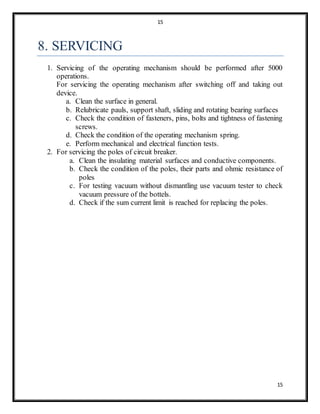 15
15
8. SERVICING
1. Servicing of the operating mechanism should be performed after 5000
operations.
For servicing the operating mechanism after switching off and taking out
device.
a. Clean the surface in general.
b. Relubricate pauls, support shaft, sliding and rotating bearing surfaces
c. Check the condition of fasteners, pins, bolts and tightness of fastening
screws.
d. Check the condition of the operating mechanism spring.
e. Perform mechanical and electrical function tests.
2. For servicing the poles of circuit breaker.
a. Clean the insulating material surfaces and conductive components.
b. Check the condition of the poles, their parts and ohmic resistance of
poles
c. For testing vacuum without dismantling use vacuum tester to check
vacuum pressure of the bottels.
d. Check if the sum current limit is reached for replacing the poles.
 