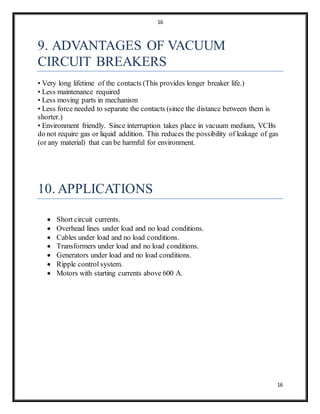 16
16
9. ADVANTAGES OF VACUUM
CIRCUIT BREAKERS
• Very long lifetime of the contacts (This provides longer breaker life.)
• Less maintenance required
• Less moving parts in mechanism
• Less force needed to separate the contacts (since the distance between them is
shorter.)
• Environment friendly. Since interruption takes place in vacuum medium, VCBs
do not require gas or liquid addition. This reduces the possibility of leakage of gas
(or any material) that can be harmful for environment.
10. APPLICATIONS
 Short circuit currents.
 Overhead lines under load and no load conditions.
 Cables under load and no load conditions.
 Transformers under load and no load conditions.
 Generators under load and no load conditions.
 Ripple control system.
 Motors with starting currents above 600 A.
 