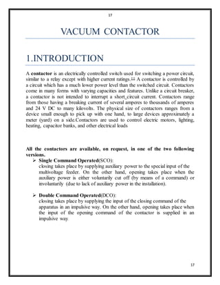 17
17
VACUUM CONTACTOR
1.INTRODUCTION
A contactor is an electrically controlled switch used for switching a power circuit,
similar to a relay except with higher current ratings.[1] A contactor is controlled by
a circuit which has a much lower power level than the switched circuit. Contactors
come in many forms with varying capacities and features. Unlike a circuit breaker,
a contactor is not intended to interrupt a short circuit current. Contactors range
from those having a breaking current of several amperes to thousands of amperes
and 24 V DC to many kilovolts. The physical size of contactors ranges from a
device small enough to pick up with one hand, to large devices approximately a
meter (yard) on a side.Contactors are used to control electric motors, lighting,
heating, capacitor banks, and other electrical loads
All the contactors are available, on request, in one of the two following
versions.
 Single Command Operated(SCO):
closing takes place by supplying auxiliary power to the special input of the
multivoltage feeder. On the other hand, opening takes place when the
auxiliary power is either voluntarily cut off (by means of a command) or
involuntarily (due to lack of auxiliary power in the installation).
 Double Command Operated(DCO):
closing takes place by supplying the input of the closing command of the
apparatus in an impulsive way. On the other hand, opening takes place when
the input of the opening command of the contactor is supplied in an
impulsive way.
 