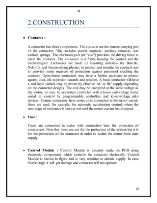 18
18
2.CONSTRUCTION
 Contacts :
A contactor has three components. The contacts are the current carrying part
of the contactor. This includes power contacts, auxiliary contacts, and
contact springs. The electromagnet (or "coil") provides the driving force to
close the contacts. The enclosure is a frame housing the contact and the
electromagnet. Enclosures are made of insulating materials like Bakelite,
Nylon 6, and thermosetting plastics to protect and insulate the contacts and
to provide some measure of protection against personnel touching the
contacts. Open-frame contactors may have a further enclosure to protect
against dust, oil, explosion hazards and weather. A basic contactor will have
a coil input (which may be driven by either an AC or DC supply depending
on the contactor design). The coil may be energized at the same voltage as
the motor, or may be separately controlled with a lower coil voltage better
suited to control by programmable controllers and lower-voltage pilot
devices. Certain contactors have series coils connected in the motor circuit;
these are used, for example, for automatic acceleration control, where the
next stage of resistance is not cut out until the motor current has dropped.
 Fuse :
Fuses are connected in series with connection bars for protection of
overcurrent. Note that these are not for the protection of the system but it is
for the protection of the contactor in order to isolate the motor from main
supply.
 Control Module : Control Module is circuitry made on PCB using
electronic components which controls the contactor electrically. Control
Module is shown in figure and is very sensitive to electric supply. In case
Overvoltage it will get damage and contactor will not operate.
 
