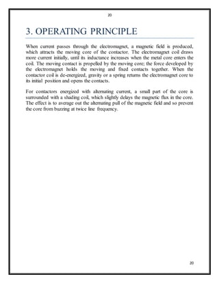 20
20
3. OPERATING PRINCIPLE
When current passes through the electromagnet, a magnetic field is produced,
which attracts the moving core of the contactor. The electromagnet coil draws
more current initially, until its inductance increases when the metal core enters the
coil. The moving contact is propelled by the moving core; the force developed by
the electromagnet holds the moving and fixed contacts together. When the
contactor coil is de-energized, gravity or a spring returns the electromagnet core to
its initial position and opens the contacts.
For contactors energized with alternating current, a small part of the core is
surrounded with a shading coil, which slightly delays the magnetic flux in the core.
The effect is to average out the alternating pull of the magnetic field and so prevent
the core from buzzing at twice line frequency.
 