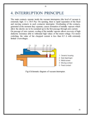 21
21
4. INTERRUPTION PRINCIPLE
The main contacts operate inside the vacuum interrupters (the level of vacuum is
extremely high: 13 x 10-5 Pa). On opening, there is rapid separation of the fixed
and moving contacts in each contactor interrupter. Overheating of the contacts,
generated at the moment they separate, causes formation of metallic vapours which
allow the electric arc to be sustained up to the first passage through zero current.
On passage of zero current, cooling of the metallic vapours allows recovery of high
dielectric resistance able to withstand high values of the return voltage. For motor
switching, the value of the chopped current is less than 0.5 A with extremely
limited overvoltages.
Fig.6.Schematic diagram of vacuum interrupter.
 