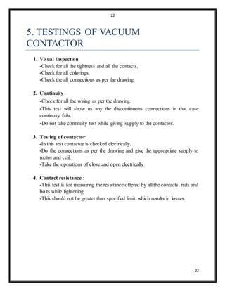 22
22
5. TESTINGS OF VACUUM
CONTACTOR
1. Visual Inspection
-Check for all the tightness and all the contacts.
-Check for all colorings.
-Check the all connections as per the drawing.
2. Continuity
-Check for all the wiring as per the drawing.
-This test will show us any the discontinuous connections in that case
continuity fails.
-Do not take continuity test while giving supply to the contactor.
3. Testing of contactor
-In this test contactor is checked electrically.
-Do the connections as per the drawing and give the appropriate supply to
motor and coil.
-Take the operations of close and open electrically
4. Contact resistance :
-This test is for measuring the resistance offered by all the contacts, nuts and
bolts while tightening.
-This should not be greater than specified limit which results in losses.
 