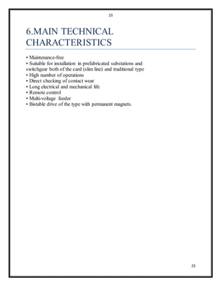 23
23
6.MAIN TECHNICAL
CHARACTERISTICS
• Maintenance-free
• Suitable for installation in prefabricated substations and
switchgear both of the card (slim line) and traditional type
• High number of operations
• Direct checking of contact wear
• Long electrical and mechanical life
• Remote control
• Multi-voltage feeder
• Bistable drive of the type with permanent magnets.
 