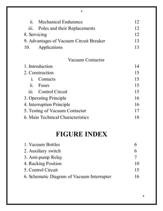 4
4
ii. Mechanical Endurance 12
iii. Poles and their Replacements 12
8. Servicing 12
9. Advantages of Vacuum Circuit Breaker 13
10. Applications 13
Vacuum Contactor
1. Introduction 14
2. Construction 15
i. Contacts 15
ii. Fuses 15
iii. Control Circuit 15
3. Operating Principle 16
4. Interruption Principle 16
5. Testing of Vacuum Contactor 17
6. Main Technical Characteristics 18
FIGURE INDEX
1. Vacuum Bottles 6
2. Auxiliary switch 6
3. Anti-pump Relay 7
4. Racking Position 10
5. Control Circuit 15
6. Schematic Diagram of Vacuum Interrupter 16
 