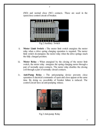 7
7
(NO) and normal close (NC) contacts. These are used in the
open/close control circuit of breaker.
Fig.2.Auxiliary Switch
ii. Motor Limit Switch : The motor limit switch energizes the motor
relay when a drive spring charging operation is required. The motor
limit switch de-energizes the motor relay when the drive springs reach
the fully charged position.
iii. Motor Relay : When energized by the closing of the motor limit
switch, the motor relay energizes the spring charging motor through a
pair of normally open contacts. The motor relay disables the closing
coil through a pair of normally closed contacts.
iv. Anti-Pump Relay : The anti-pumping device prevents close
operation if electrical commands of open and close appear at the same
time. By doing so, possibility of breaker failure is reduced. The
control circuit have an anti-pumping release.
Fig.3.Anti-pump Relay
 