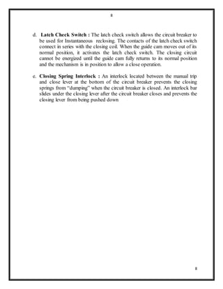 8
8
d. Latch Check Switch : The latch check switch allows the circuit breaker to
be used for Instantaneous reclosing. The contacts of the latch check switch
connect in series with the closing coil. When the guide cam moves out of its
normal position, it activates the latch check switch. The closing circuit
cannot be energized until the guide cam fully returns to its normal position
and the mechanism is in position to allow a close operation.
e. Closing Spring Interlock : An interlock located between the manual trip
and close lever at the bottom of the circuit breaker prevents the closing
springs from “dumping” when the circuit breaker is closed. An interlock bar
slides under the closing lever after the circuit breaker closes and prevents the
closing lever from being pushed down
 