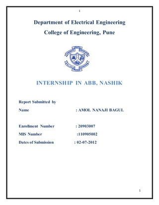 1
1
Department of Electrical Engineering
College of Engineering, Pune
INTERNSHIP IN ABB, NASHIK
Report Submitted by
Name : AMOL NANAJI BAGUL
Enrollment Number : 20903007
MIS Number :110905002
Dates of Submission : 02-07-2012
 