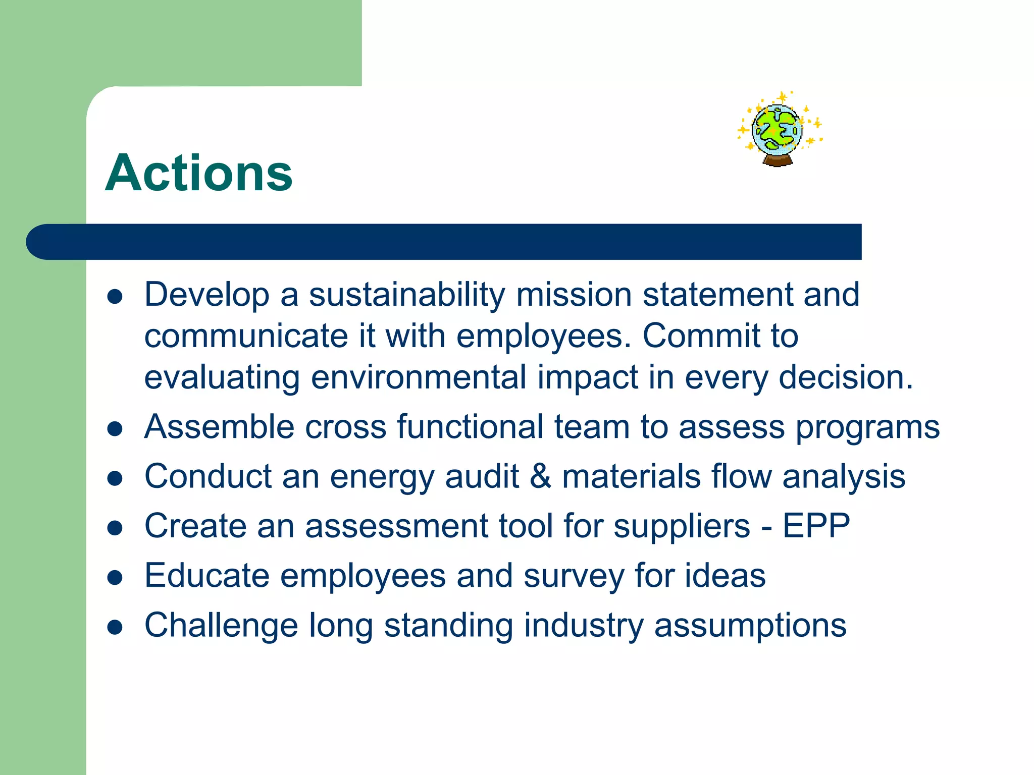 Actions
 Develop a sustainability mission statement and
communicate it with employees. Commit to
evaluating environmental impact in every decision.
 Assemble cross functional team to assess programs
 Conduct an energy audit & materials flow analysis
 Create an assessment tool for suppliers - EPP
 Educate employees and survey for ideas
 Challenge long standing industry assumptions
 