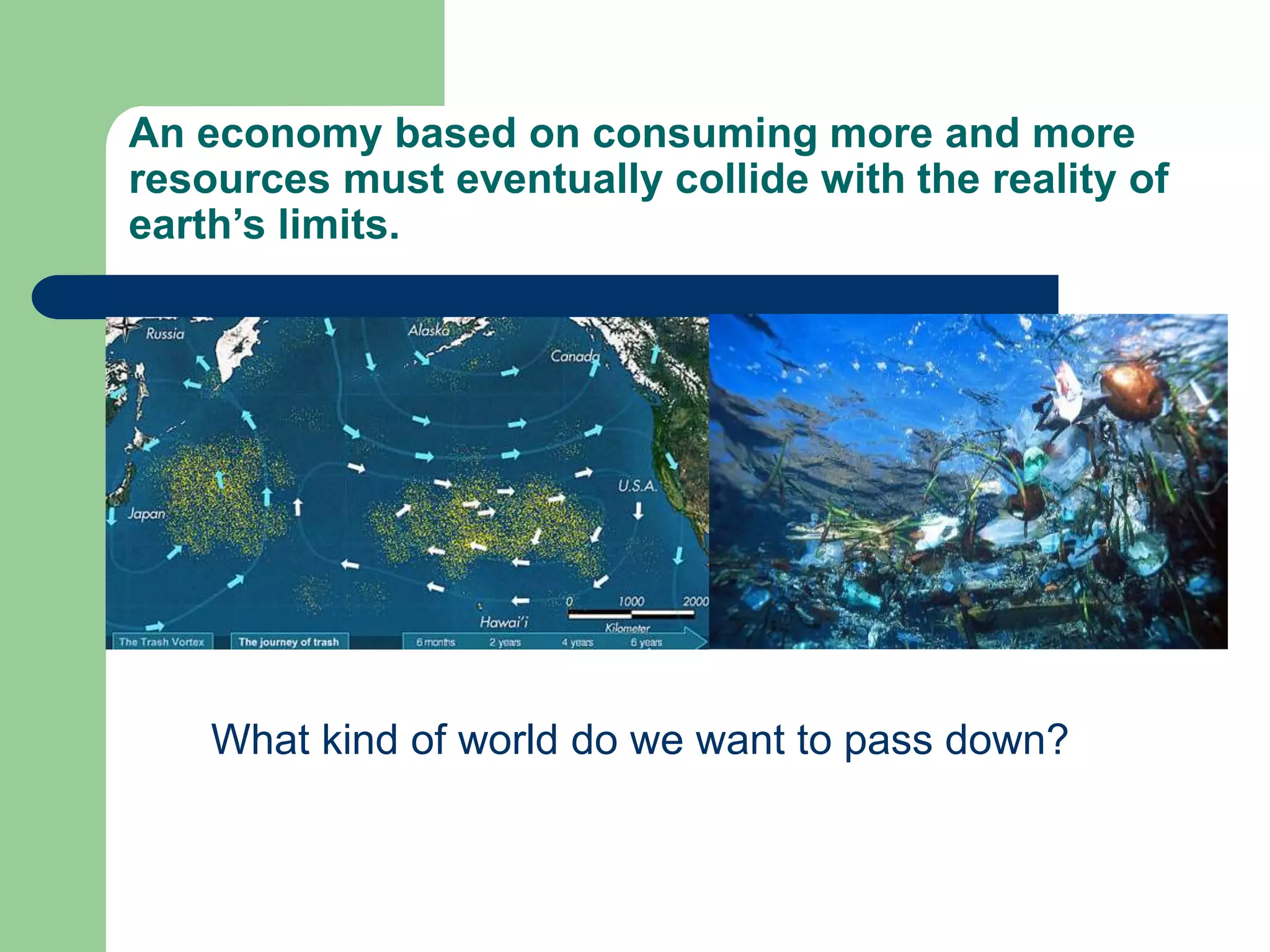 An economy based on consuming more and more
resources must eventually collide with the reality of
earth’s limits.
What kind of world do we want to pass down?
 