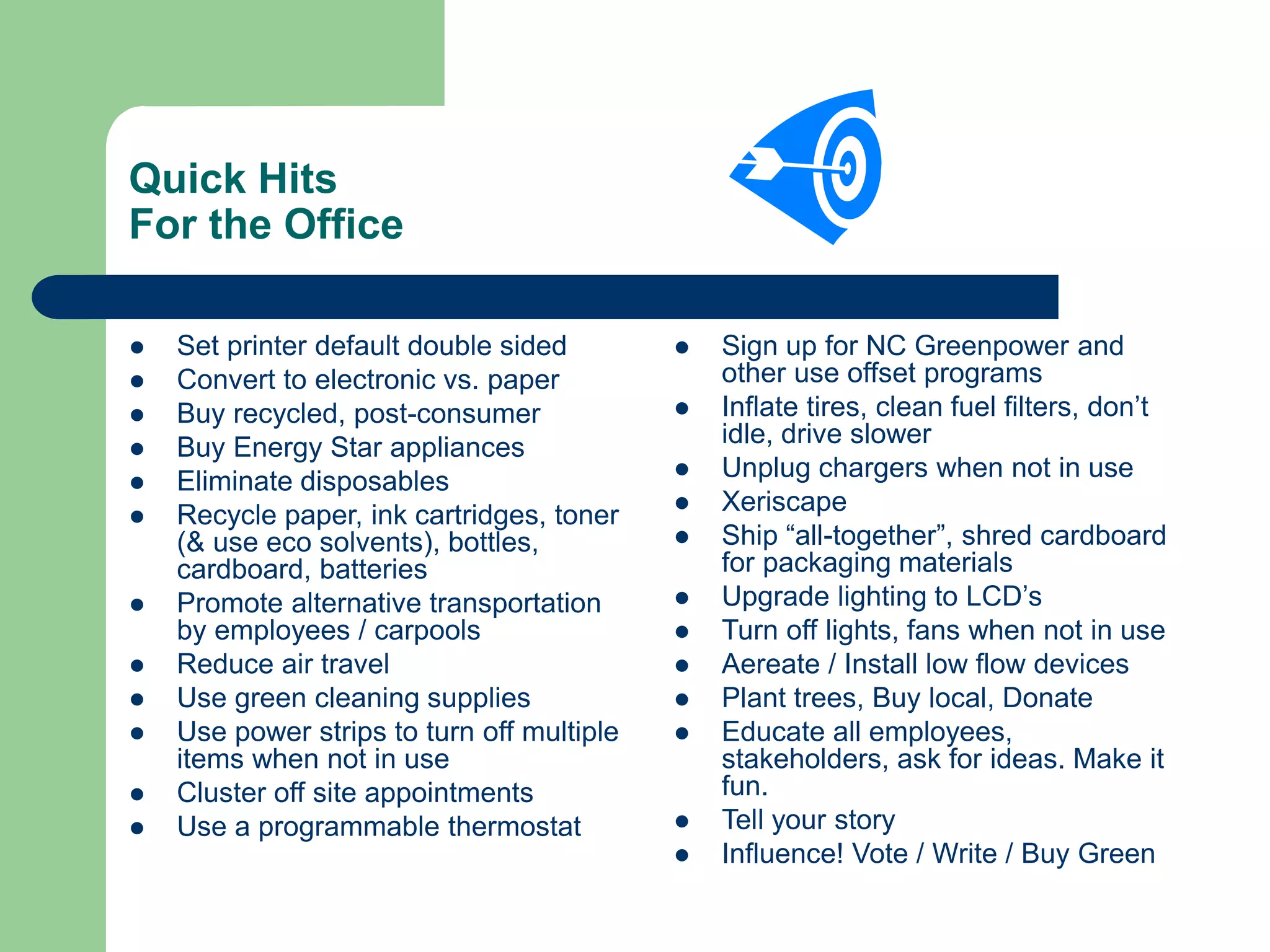 Quick Hits
For the Office
 Set printer default double sided
 Convert to electronic vs. paper
 Buy recycled, post-consumer
 Buy Energy Star appliances
 Eliminate disposables
 Recycle paper, ink cartridges, toner
(& use eco solvents), bottles,
cardboard, batteries
 Promote alternative transportation
by employees / carpools
 Reduce air travel
 Use green cleaning supplies
 Use power strips to turn off multiple
items when not in use
 Cluster off site appointments
 Use a programmable thermostat
 Sign up for NC Greenpower and
other use offset programs
 Inflate tires, clean fuel filters, don’t
idle, drive slower
 Unplug chargers when not in use
 Xeriscape
 Ship “all-together”, shred cardboard
for packaging materials
 Upgrade lighting to LCD’s
 Turn off lights, fans when not in use
 Aereate / Install low flow devices
 Plant trees, Buy local, Donate
 Educate all employees,
stakeholders, ask for ideas. Make it
fun.
 Tell your story
 Influence! Vote / Write / Buy Green
 