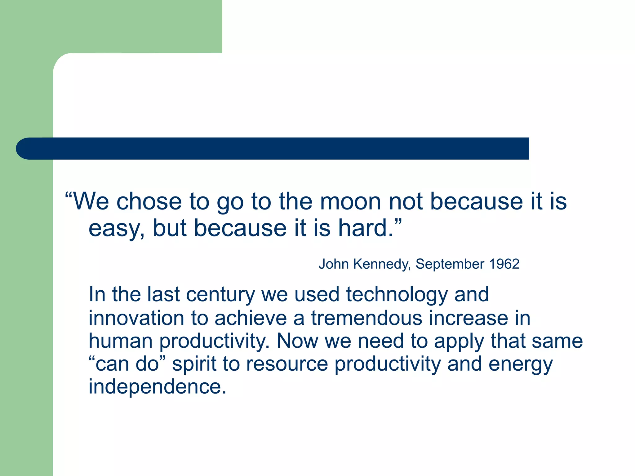 “We chose to go to the moon not because it is
easy, but because it is hard.”
John Kennedy, September 1962
In the last century we used technology and
innovation to achieve a tremendous increase in
human productivity. Now we need to apply that same
“can do” spirit to resource productivity and energy
independence.
 