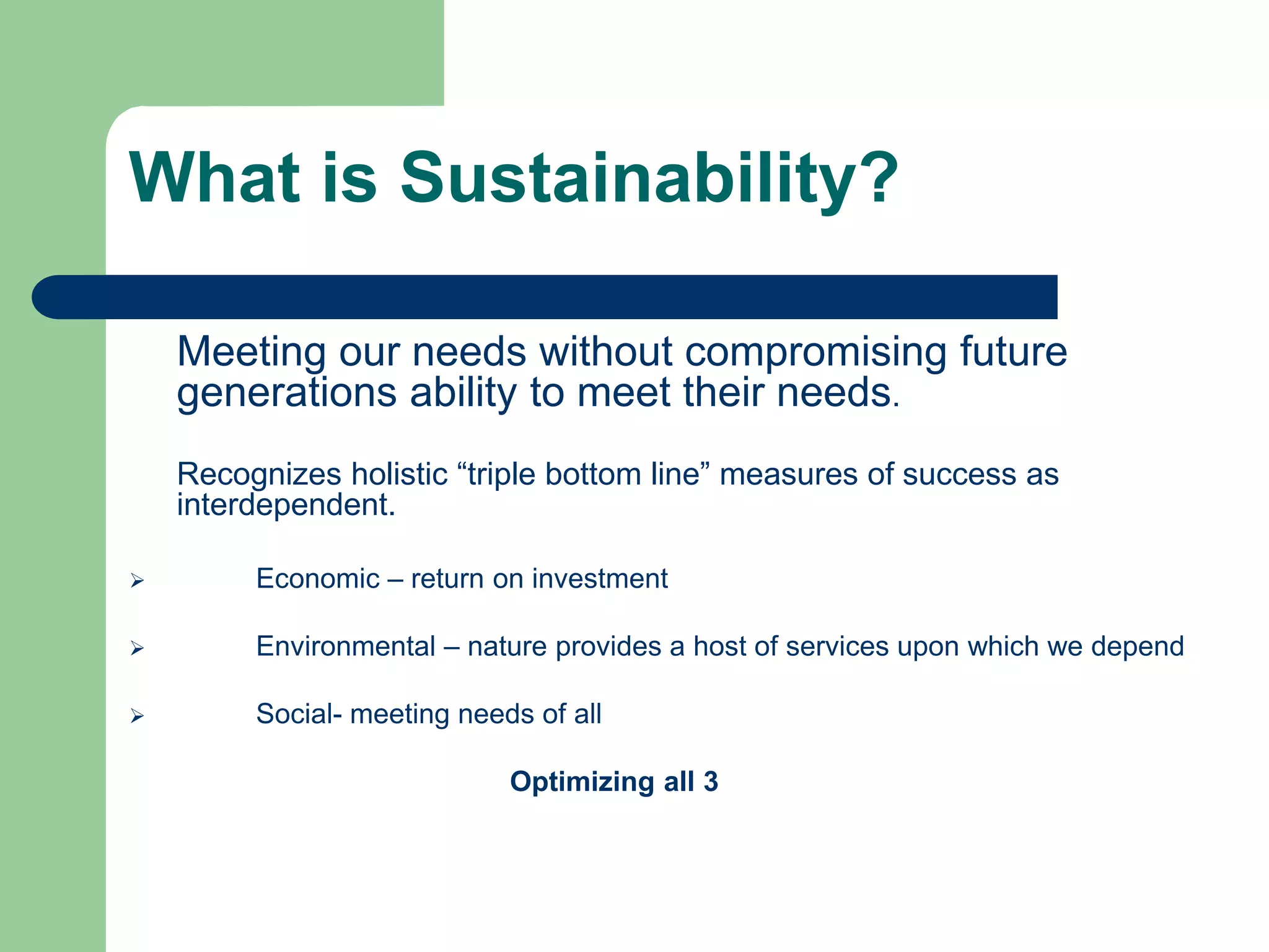 What is Sustainability?
Meeting our needs without compromising future
generations ability to meet their needs.
Recognizes holistic “triple bottom line” measures of success as
interdependent.
 Economic – return on investment
 Environmental – nature provides a host of services upon which we depend
 Social- meeting needs of all
Optimizing all 3
 