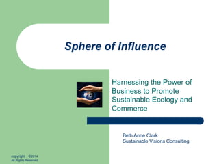 Sphere of Influence
Harnessing the Power of
Business to Promote
Sustainable Ecology and
Commerce
Beth Anne Clark
Sustainable Visions Consulting
copyright ©2014
All Rights Reserved
 
