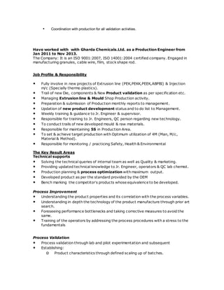 • Coordination with production for all validation activities.
Have worked with with Gharda Chemicals.Ltd. as a Production Engineer from
Jan 2011 to Nov 2013.
The Company: It is an ISO 9001:2007, ISO 14001:2004 certified company. Engaged in
manufacturing granules, cable wire, film, stock shape rod.
Job Profile & Responsibility
• Fully involve in new projects of Extrusion line (PEK,PEKK,PEEK,ABPBI) & Injection
m/c (Specially thermo plastics).
• Trail of new Die, components & New Product validation as per specification etc.
• Managing Extrusion line & Mould Shop Production activity.
• Preparation & submission of Production monthly reports to management.
• Updation of new product development status and to do list to Management.
• Weekly training & guidance to Jr. Engineer & supervisor.
• Responsible for training to Jr. Engineers, QC person regarding new technology.
• To conduct trails of new developed mould & raw materials.
• Responsible for maintaining 5S in Production Area.
• To set & achieve target production with Optimum utilization of 4M (Man, M/c,
Material & Method).
• Responsible for monitoring / practicing Safety, Health & Environmental
The Key Result Areas
Technical supports
• Solving the technical queries of internal team as well as Quality & marketing.
• Providing updated technical knowledge to Jr. Engineer, operators & QC lab chemist.
• Production planning & process optimization with maximum output.
• Developed product as per the standard provided by the OEM
• Bench marking the competitor’s products whose equivalence to be developed.
Process Improvement
• Understanding the product properties and its correlation with the process variables.
• Understanding in depth the technology of the product manufacture through prior art
search.
• Foreseeing performance bottlenecks and taking corrective measures to avoid the
same.
• Training of the operators by addressing the process procedures with a stress to the
fundamentals
Process Validation
• Process validation through lab and pilot experimentation and subsequent
• Establishing:
o Product characteristics through defined scaling up of batches.
 