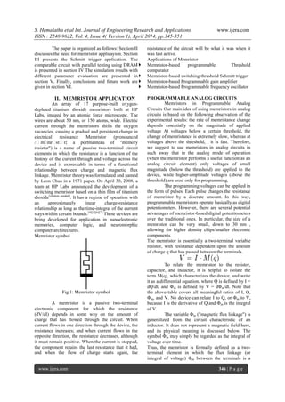 S. Hemalatha et al Int. Journal of Engineering Research and Applications www.ijera.com
ISSN : 2248-9622, Vol. 4, Issue 4( Version 1), April 2014, pp.345-351
www.ijera.com 346 | P a g e
The paper is organized as follows: Section II
discusses the need for memristor applicayion. Section
III presents the Schmitt trigger application. The
comparable circuit with parallel testing using DRAM
is presented in section IV The simulation results with
different parameter evaluation are presented in
section V. Finally, conclusions and future work are
given in section VI.
II. MEMRISTOR APPLICATION
An array of 17 purpose-built oxygen-
depleted titanium dioxide memristors built at HP
Labs, imaged by an atomic force microscope. The
wires are about 50 nm, or 150 atoms, wide. Electric
current through the memristors shifts the oxygen
vacancies, causing a gradual and persistent change in
electrical resistance Memristor (pronounced
/ˈmˈmrˈstˈr/; a portmanteau of "memory
resistor") is a name of passive two-terminal circuit
elements in which the resistance is a function of the
history of the current through and voltage across the
device and is expressable in terms of a functional
relationship between charge and magnetic flux
linkage. Memristor theory was formulated and named
by Leon Chua in a 1971 paper. On April 30, 2008, a
team at HP Labs announced the development of a
switching memristor based on a thin film of titanium
dioxide[citation needed]
. It has a regime of operation with
an approximately linear charge-resistance
relationship as long as the time-integral of the current
stays within certain bounds.[4][5][6][7]
These devices are
being developed for application in nanoelectronic
memories, computer logic, and neuromorphic
computer architectures.
Memristor symbol
Fig.1: Memristor symbol
A memristor is a passive two-terminal
electronic component for which the resistance
(dV/dI) depends in some way on the amount of
charge that has flowed through the circuit. When
current flows in one direction through the device, the
resistance increases; and when current flows in the
opposite direction, the resistance decreases, although
it must remain positive. When the current is stopped,
the component retains the last resistance that it had,
and when the flow of charge starts again, the
resistance of the circuit will be what it was when it
was last active.
Applications of Memristor
 Memristor-based programmable Threshold
comparator
 Memristor-based switching threshold Schmitt trigger
 Memristor-based Programmable gain amplifier
 Memristor-based Programmable frequency oscillator
PROGRAMMABLE ANALOG CIRCUITS
Memristors in Programmable Analog
Circuits Our main idea of using memristors in analog
circuits is based on the following observation of the
experimental results: the rate of memristance change
depends essentially on the magnitude of applied
voltage At voltages below a certain threshold, the
change of memristance is extremely slow, whereas at
voltages above the threshold, , it is fast. Therefore,
we suggest to use memristors in analog circuits in
such away that in the analog mode of operation
(when the memristor performs a useful function as an
analog circuit element) only voltages of small
magnitude (below the threshold) are applied to the
device, while higher-amplitude voltages (above the
threshold) are used only for programming.
The programming voltages can be applied in
the form of pulses. Each pulse changes the resistance
of memristor by a discrete amount. In this way,
programmable memristors operate basically as digital
potentiometers. However, there are several potential
advantages of memristor-based digital potentiometers
over the traditional ones. In particular, the size of a
memristor can be very small, down to 30 nm ,
allowing for higher density chips/smaller electronic
components.
The memristor is essentially a two-terminal variable
resistor, with resistance dependent upon the amount
of charge q that has passed between the terminals.
To relate the memristor to the resistor,
capacitor, and inductor, it is helpful to isolate the
term M(q), which characterizes the device, and write
it as a differential equation. where Q is defined by I =
dQ/dt, and Φm is defined by V = dΦm/dt. Note that
the above table covers all meaningful ratios of I, Q,
Φm, and V. No device can relate I to Q, or Φm to V,
because I is the derivative of Q and Φm is the integral
of V.
The variable Φm ("magnetic flux linkage") is
generalized from the circuit characteristic of an
inductor. It does not represent a magnetic field here,
and its physical meaning is discussed below. The
symbol Φm may simply be regarded as the integral of
voltage over time.
Thus, the memristor is formally defined as a two-
terminal element in which the flux linkage (or
integral of voltage) Φm between the terminals is a
 