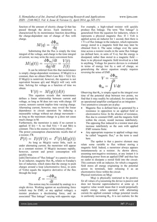 S. Hemalatha et al Int. Journal of Engineering Research and Applications www.ijera.com
ISSN : 2248-9622, Vol. 4, Issue 4( Version 1), April 2014, pp.345-351
www.ijera.com 347 | P a g e
function of the amount of electric charge Q that has
passed through the device. Each memristor is
characterized by its memristance function describing
the charge-dependent rate of change of flux with
charge.
Substituting that the flux is simply the time
integral of the voltage, and charge is the time integral
of current, we may write the more convenient form
It can be inferred from this that memristance
is simply charge-dependent resistance. If M(q(t)) is a
constant, then we obtain Ohm's Law R(t) = V(t)/ I(t).
If M(q(t)) is nontrivial, however, the equation is not
equivalent because q(t) and M(q(t)) will vary with
time. Solving for voltage as a function of time we
obtain
This equation reveals that memristance
defines a linear relationship between current and
voltage, as long as M does not vary with charge. Of
course, nonzero current implies time varying charge.
Alternating current, however, may reveal the linear
dependence in circuit operation by inducing a
measurable voltage without net charge movement—
as long as the maximum change in q does not cause
much change in M.
Furthermore, the memristor is static if no current is
applied. If I(t) = 0, we find V(t) = 0 and M(t) is
constant. This is the essence of the memory effect.
The power consumption characteristic recalls that of
a resistor, I2
R.
As long as M(q(t)) varies little, such as
under alternating current, the memristor will appear
as a constant resistor. If M(q(t)) increases rapidly,
however, current and power consumption will
quickly stop.
[edit] Derivation of "flux linkage" in a passive device
In an inductor, magnetic flux Φm relates to Faraday's
law of induction, which states that the energy to push
charges around a loop (electromotive force, in units
of Volts) equals the negative derivative of the flux
through the loop:
This notion may be extended by analogy to a
single device. Working against an accelerating force
(which may be EMF, or any applied voltage), a
resistor produces a decelerating force, and an
associated "flux linkage" varying with opposite sign.
For example, a high-valued resistor will quickly
produce flux linkage. The term "flux linkage" is
generalized from the equation for inductors, where it
represents a physical magnetic flux: If 1 Volt is
applied across an inductor for 1 second, then there is
1 V·s of flux linkage in the inductor, which represents
energy stored in a magnetic field that may later be
obtained from it. The same voltage over the same
time across a resistor results in the same flux linkage
(as defined here, in units of V-s), but the energy is
dissipated, rather than stored in a magnetic field —
there is no physical magnetic field involved as a link
to anything. Voltage for passive devices is evaluated
in terms of energy lost by a unit of charge, so
generalizing the above equation simply requires
reversing the sense of EMF.
Observing that Φm is simply equal to the integral over
time of the potential drop between two points, we
find that it may readily be calculated, for example by
an operational amplifier configured as an integrator.
Two unintuitive concepts are at play:
 Magnetic flux is defined here as generated by a
resistance in opposition to an applied field or
electromotive force. In the absence of resistance,
flux due to constant EMF, and the magnetic field
within the circuit, would increase indefinitely.
The opposing flux induced in a resistor must also
increase indefinitely so the sum with applied
EMF remains finite.
 Any appropriate response to applied voltage may
be called "magnetic flux," as the term is used
here.
The upshot is that a passive element may
relate some variable to flux without storing a
magnetic field. Indeed, a memristor always appears
instantaneously as a resistor. As shown above,
assuming non-negative resistance, at any instant it is
dissipating power from an applied EMF and thus has
no outlet to dissipate a stored field into the circuit.
This contrasts with an inductor, for which a magnetic
field stores all energy originating in the potential
across its terminals, later releasing it as an
electromotive force within the circuit.
Physical restrictions on M(q)
M(q) is physically restricted to be positive
for all values of q (assuming the device is passive and
does not become superconductive at some q). A
negative value would mean that it would perpetually
supply energy when operated with alternating
current.An applied constant voltage potential results
in uniformly increasing Φm. It is not realistic for the
 