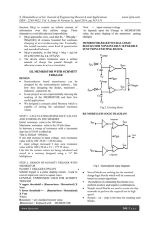 S. Hemalatha et al Int. Journal of Engineering Research and Applications www.ijera.com
ISSN : 2248-9622, Vol. 4, Issue 4( Version 1), April 2014, pp.345-351
www.ijera.com 348 | P a g e
function M(q) to contain an infinite amount of
information over this infinite range. Three
alternatives avoid this physical impossibility:
 M(q) approaches zero, such that Φm = ∫M(q)dq =
∫M(q(t))I(t) dt remains bounded but continues
changing at an ever-decreasing rate. Eventually,
this would encounter some kind of quantization
and non-ideal behavior.
 M(q) is periodic, so that M(q) = M(q − Δq) for
all q and some Δq, e.g. sin2
(q/Q).
 The device enters hysteresis once a certain
amount of charge has passed through, or
otherwise ceases to act as a memristor.
III. MEMRISTOR WITH SCHMITT
TRIGGER
DESIGN
 Semiconductor based memristance can be
designed by the semiconductor industry , like
how they designing the diodes, transistors ,
inductors , capacitors etc
 In our project we are experimentally showing the
working of the MEMRISTOR and their few
useful applications
 We designed a concept called Memory which is
capable of storing the calculated resistance
values
STEP 1: CALCULATING RESISTANCE VALUES
AND STORING IN THE MEMORY
Initial resistance value to be 100 ohms
Maximum resistance value to be 10 kilo ohms
In between a sweep of resistance with a increment
step size of 38.66 is added up
That is, Default 100ohms,
If one step increase in input voltage , now resistance
value will be 100+38.66 = 138.66 ohms
If input voltage increased 2 step ,now resistance
value will be 100+(38.66 x 2 ) = 177.32 ohms
Like this the resistor values are being calculated and
stored in a memory designed using a ―n‖ Bit
Multiplexer
STEP 2: DESIGN OF SCHMITT TRIGGER WITH
MEMRISTOR
SCHMITT TRIGGER CONCEPT
Schmitt trigger is a pulse shaping circuit , Used to
convert input sine wave to square wave.
GENERAL EXPRESSION USED FOR SCHMITT
TRIGGER
V upper threshold = (Rmemristor / Rstandard) X
Vsat
V lower threshold = - (Rmemristor / Rstandard)
X Vsat
Where
Rstandard = any standard resistor value
Rmemristor = Replaced with MEMRISTOR
Vsat = input constant voltage
So depends upon the Change in MEMRISTOR
value, the pulse shaping of the memristor getting
changed.
MEMRISTOR-BASED NEURAL LOGIC
BLOCKS FOR NONLINEARLY SEPARABLE
FUNCTIONS EXISTING BLOCK
Fig.2: Existing block
RE-MODELLED LOGIC DIAGRAM
Fig.3 : Remodelled logic diagram

 Neural blocks are nothing but the standard
design logic blocks which will be connected
based on certain algorithms
 The purpose of connecting this blocks is to
perform positive and negative combinations.
 Simple neural blocks are used to create on chip
networks to perform the required tast in high
speed.
 System – on – chip is the base for creating such
blocks.
 