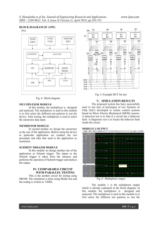 S. Hemalatha et al Int. Journal of Engineering Research and Applications www.ijera.com
ISSN : 2248-9622, Vol. 4, Issue 4( Version 1), April 2014, pp.345-351
www.ijera.com 349 | P a g e
BLOCK DIAGRAM OF ATPG
Fig .4 : Block diagram
MULTIPLEXER MODULE
In this module, the multiplexer is designed
and analyzed. The multiplexer is used in this module
is to first select the different test patterns to test the
device. After testing, the multiplexer is used to select
the memristor data input.
MEMRISTOR MODULE
In second module we design the memristor
as the one of the application. Before using the device
in particular application we conduct the test
procedure and after that used in the application as
memristor.
SCHMITT TRIGGER MODULE
In this module we design another one of the
application as Schmitt trigger. The inputs to the
Schmitt trigger is taken from the memory and
performs the operation of Schmitt trigger and analyze
the output.
IV. COMPARABLE CIRCUIT
WITH PARALLEL TESTING
This is the another circuit for testing using
DRAM. The simulation is done using Model sim and
the coding is written in VHDL.
Fig. 5: Example DUT for test
V. SIMULATION RESULTS
The proposed system has been successfully
used to test tens of prototypes of two Systems on
Chip (SoC) developed to realize control systems
based on Micro Electro Mechanical (MEM) sensors.
A detection test is to find if a circuit has a behavior
fault. A diagnostic test is to locate the behavior fault
inside the circuit.
MODULE 1 OUTPUT
Fig .6 : Multiplexer output
The module 1 is the multiplexer output
which is already explained in the block diagram. In
this module, the multiplexer is designed and
analyzed. The multiplexer is used in this module is to
first select the different test patterns to test the
 