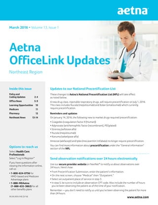Inside this issue
Policy and
Coding Updates	 2-4
Office News 	 5-9
Learning Opportunities	 10
Medicare 	 11
Pharmacy	 12
Northeast News	 13-14
Northeast Region
Options to reach us
Select Health Care
Professionals
Select “Log In/Register”
If you have questions after
viewing the information online,
call us:
•	1-800-624-0756 for
HMO-based and Medicare
Advantage plans
•	1-888-MDAetna
(1-888-632-3862) for all
other benefits plans
XX.XX.XXX.X NE (3/16)
March 2016 • Volume 13, Issue 1
Aetna
OfficeLink Updates
Updates to our National Precertification List
These changes to Aetna’s National Precertification List (NPL) will take effect
as noted below.
A new drug class, injectable respiratory drugs, will require precertification on July 1, 2016.
This class includes Nucala (mepolizumab) and Xolair (omalizumab) which currently
require precertification.
Reminders and updates
On January 14, 2016, the following new to market drugs required precertification:
•	Coagedex (coagulation factor X [Human])
•	Adynovate (antihemophilic factor [recombinant], PEGylated)
•	Strensiq (asfotase alfa)
•	Nucala (mepolizumab)
•	Kanuma (sebelipase alfa)
Amevive (alefacept) and Iplex (mecasermin rinfabate) no longer require precertification.
You can find more information about precertification under the “General information”
section of the NPL.
Send observation notifications over 24 hours electronically
Use our secure provider website on NaviNet®
to notify us about observations over
24 hours. Here’s how:
•	From Precertification Submission, enter the patient’s information.
•	On the next screen, choose “Medical” then “Outpatient.”
•	Select an outpatient place of service in step 3.
•	In step 5, be sure to include an observation CPT code. Also include the number of hours
you’ve been observing the patient as of the time of your notification.
Remember — you don’t need to notify us until you’ve been observing the patient for more
than 24 hours.
www.aetna.com
 