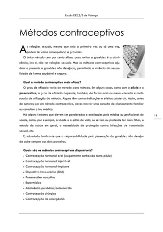 Escola EB2,3/S de Valença
18
Métodos contraceptivos
s relações sexuais, mesmo que seja a primeira vez ou só uma vez,
podem ter como consequência a gravidez.
O único método cem por cento eficaz para evitar a gravidez é a absti-
nência, isto é, não ter relações sexuais. Mas os métodos contraceptivos aju-
dam a prevenir a gravidez não desejada, permitindo a vivência da sexua-
lidade de forma saudável e segura.
Qual o método contraceptivo mais eficaz?
O grau de eficácia varia de método para método. Em alguns casos, como com a pílula e o
preservativo, o grau de eficácia depende, também, da forma mais ou menos correcta e conti-
nuada de utilização do método. Alguns têm contra-indicações e efeitos colaterais. Assim, antes
de optares por um método contraceptivo, deves marcar uma consulta de planeamento familiar
ou consultar o teu médico.
Há alguns factores que devem ser ponderados e analisados pelo médico ou profissional de
saúde, como, por exemplo, a idade e o estilo de vida, se se tem ou pretende ter mais filhos, o
estado da saúde em geral, a necessidade de protecção contra infecções de transmissão
sexual, etc.
E, sobretudo, lembra-te que a responsabilidade pela prevenção da gravidez não deseja-
da cabe sempre aos dois parceiros.
Quais são os métodos contraceptivos disponíveis?
• Contracepção hormonal oral (vulgarmente conhecida como pílula)
• Contracepção hormonal injectável
• Contracepção hormonal-implante
• Dispositivo intra-uterino (DIU)
• Preservativo masculino
• Espermicida
• Abstinência periódica/autocontrolo
• Contracepção cirúrgica
• Contracepção de emergência
A
 