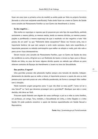 Escola EB2,3/S de Valença
21
fazer em casa (com a primeira urina da manhã) ou então pode ser feito na própria farmácia
(levando a urina num recipiente esterilizado). Pode ainda fazer-se o teste no Centro de Saúde
numa consulta de Planeamento Familiar ou num Centro de Atendimento a Jovens.
Se deu negativo…
São muitas as raparigas e rapazes que já passaram por este tipo de experiência, sentindo
certamente o mesmo pânico, os mesmos medos, tendo as mesmas dúvidas, as mesmas preocu-
pações e partilhando a mesma esperança de que o resultado vai dar negativo e tudo “não
passou de um susto” ou que “felizmente desta escapámos”! Dessa vez tiveram sorte, mas é
importante lembrar de que nem sempre a sorte anda connosco. Após esta experiência, é
importante pensarem no método contraceptivo que melhor se adapta a vocês, pois não vale a
pena correr riscos desnecessários.
Devem marcar uma consulta de Planeamento Familiar, quer no Centro de Saúde da área
de residência ou outro, dirigirem-se a um Gabinete de Apoio a Jovens ou ligar para a Sexua-
lidade em Linha, no caso de haver alguma dúvida quanto ao método que utilizam ou para
obterem contactos de Espaços de Atendimento a Jovens na área da Sexualidade.
Deu positivo. E agora?
Uma gravidez precoce não planeada implica sempre uma tomada de decisão. Indepen-
dentemente da decisão que se venha a tomar, é importante procurar o apoio de uma ou mais
pessoas para que esta possa ser uma reflexão ponderada, de forma a conseguir lidar melhor
com a situação.
Neste momento surgem perguntas como: “o que vão dizer os meus pais?”, “como vai ser o
meu futuro?” ou “será que devemos prosseguir com a gravidez?”. Qualquer que seja a vossa
decisão, não deve ser fácil.
Procurem ajuda falando com alguém da vossa confiança: o pai ou a mãe ou outro familiar,
um professor, um amigo. Tens, também, a Sexualidade em Linha, a Linha Opções e a Linha
Saúde 24 onde poderás encontrar o apoio de técnicos especializados em Saúde Sexual e
Reprodutiva.
Fonte: http://juventude.gov.pt/PortalJuventude
 