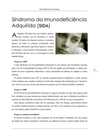 Escola EB2,3/S de Valença
22
Síndroma da Imunodeficiência
Adquirida (SIDA)
infecção VIH/sida tem uma história relativa-
mente recente, mas já dramática à escala
mundial. O número de doentes continua a aumentar,
apesar de todos os esforços promovidos pelos
governos e diferentes organismos ligados à saúde e
à educação a nível mundial. Presentemente, a infec-
ção VIH/sida não tem cura e a prevenção é a única
medida eficaz.
O que é a sida?
A sida (Síndroma da Imunodeficiência Adquirida) é uma doença não hereditária causada
pelo vírus da imunodeficiência humana (VIH ou HIV, em inglês) que enfraquece o sistema imu-
nitário do nosso organismo, destruindo a nossa capacidade de defesa em relação a muitas
doenças.
O doente infectado pelo VIH vai ficando progressivamente fragilizado e pode contrair
várias doenças que o podem conduzir à morte. Estas doenças são designadas por “oportunis-
tas”, uma vez que, por norma, não atacam as pessoas com um sistema imunitário saudável.
O que é o VIH?
O VIH (Vírus da Imunodeficiência Humana) é o agente causador da sida. Este agente pode
ficar incubado no corpo humano por tempo indeterminado, sem que o infectado manifeste os
sintomas da sida. Quando uma pessoa está infectada com o VIH diz-se que é seropositiva.
Uma pessoa seropositiva pode não ter quaisquer sinais da doença, aparentando mesmo
um estado saudável durante um longo período, mas tem o vírus presente no seu organismo e,
por isso mesmo, pode transmiti-lo a outra pessoa.
O que é o sistema imunitário?
O sistema imunitário é uma rede complexa de várias células e moléculas. Um dos grupos
de células do sistema imunitário é constituído por glóbulos brancos e, dentro desta classe, há
A
 
